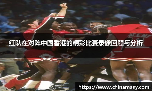 红队在对阵中国香港的精彩比赛录像回顾与分析